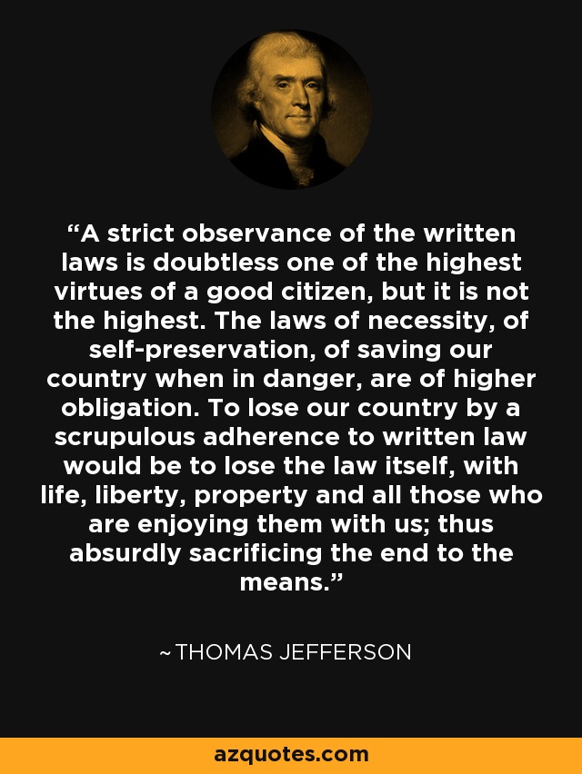 A strict observance of the written laws is doubtless one of the highest virtues of a good citizen, but it is not the highest. The laws of necessity, of self-preservation, of saving our country when in danger, are of higher obligation. To lose our country by a scrupulous adherence to written law would be to lose the law itself, with life, liberty, property and all those who are enjoying them with us; thus absurdly sacrificing the end to the means. - Thomas Jefferson