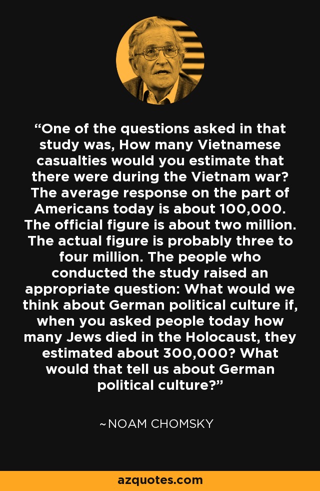 One of the questions asked in that study was, How many Vietnamese casualties would you estimate that there were during the Vietnam war? The average response on the part of Americans today is about 100,000. The official figure is about two million. The actual figure is probably three to four million. The people who conducted the study raised an appropriate question: What would we think about German political culture if, when you asked people today how many Jews died in the Holocaust, they estimated about 300,000? What would that tell us about German political culture? - Noam Chomsky