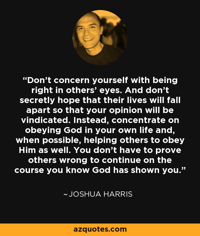 Don’t concern yourself with being right in others’ eyes. And don’t secretly hope that their lives will fall apart so that your opinion will be vindicated. Instead, concentrate on obeying God in your own life and, when possible, helping others to obey Him as well. You don’t have to prove others wrong to continue on the course you know God has shown you. - Joshua Harris