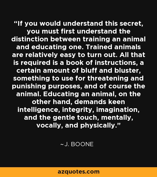 If you would understand this secret, you must first understand the distinction between training an animal and educating one. Trained animals are relatively easy to turn out. All that is required is a book of instructions, a certain amount of bluff and bluster, something to use for threatening and punishing purposes, and of course the animal. Educating an animal, on the other hand, demands keen intelligence, integrity, imagination, and the gentle touch, mentally, vocally, and physically. - J. Boone