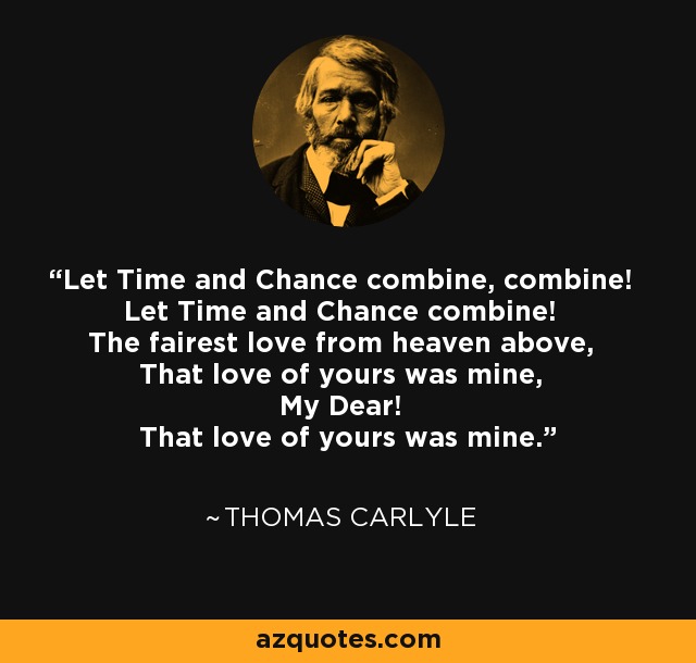 Let Time and Chance combine, combine! Let Time and Chance combine! The fairest love from heaven above, That love of yours was mine, My Dear! That love of yours was mine. - Thomas Carlyle