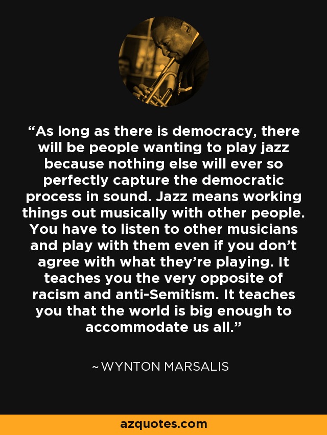 As long as there is democracy, there will be people wanting to play jazz because nothing else will ever so perfectly capture the democratic process in sound. Jazz means working things out musically with other people. You have to listen to other musicians and play with them even if you don't agree with what they're playing. It teaches you the very opposite of racism and anti-Semitism. It teaches you that the world is big enough to accommodate us all. - Wynton Marsalis