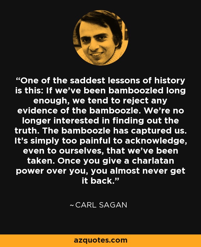 One of the saddest lessons of history is this: If we’ve been bamboozled long enough, we tend to reject any evidence of the bamboozle. We’re no longer interested in finding out the truth. The bamboozle has captured us. It’s simply too painful to acknowledge, even to ourselves, that we’ve been taken. Once you give a charlatan power over you, you almost never get it back. - Carl Sagan