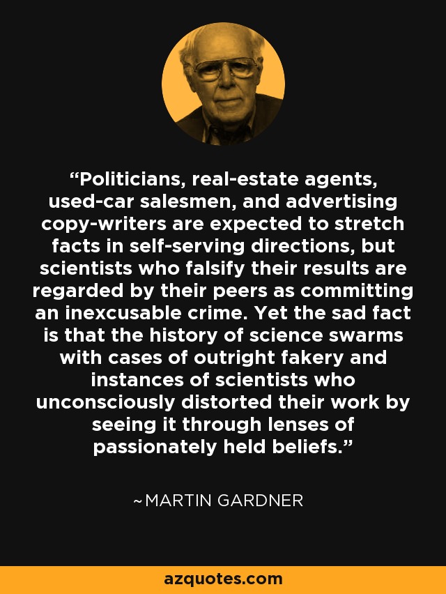 Politicians, real-estate agents, used-car salesmen, and advertising copy-writers are expected to stretch facts in self-serving directions, but scientists who falsify their results are regarded by their peers as committing an inexcusable crime. Yet the sad fact is that the history of science swarms with cases of outright fakery and instances of scientists who unconsciously distorted their work by seeing it through lenses of passionately held beliefs. - Martin Gardner