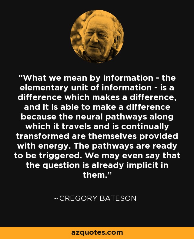 What we mean by information - the elementary unit of information - is a difference which makes a difference, and it is able to make a difference because the neural pathways along which it travels and is continually transformed are themselves provided with energy. The pathways are ready to be triggered. We may even say that the question is already implicit in them. - Gregory Bateson
