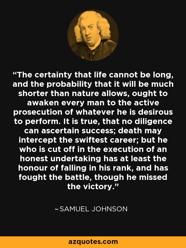 The certainty that life cannot be long, and the probability that it will be much shorter than nature allows, ought to awaken every man to the active prosecution of whatever he is desirous to perform. It is true, that no diligence can ascertain success; death may intercept the swiftest career; but he who is cut off in the execution of an honest undertaking has at least the honour of falling in his rank, and has fought the battle, though he missed the victory. - Samuel Johnson