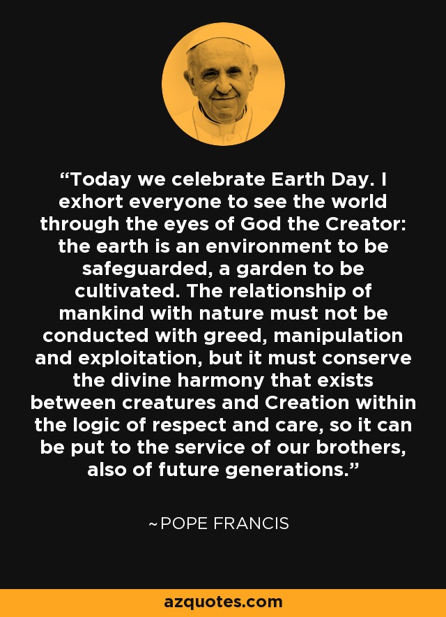 Today we celebrate Earth Day. I exhort everyone to see the world through the eyes of God the Creator: the earth is an environment to be safeguarded, a garden to be cultivated. The relationship of mankind with nature must not be conducted with greed, manipulation and exploitation, but it must conserve the divine harmony that exists between creatures and Creation within the logic of respect and care, so it can be put to the service of our brothers, also of future generations. - Pope Francis