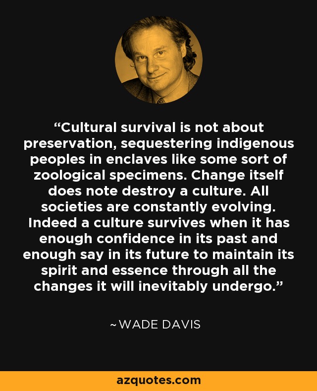 Cultural survival is not about preservation, sequestering indigenous peoples in enclaves like some sort of zoological specimens. Change itself does note destroy a culture. All societies are constantly evolving. Indeed a culture survives when it has enough confidence in its past and enough say in its future to maintain its spirit and essence through all the changes it will inevitably undergo. - Wade Davis