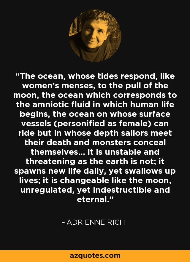 The ocean, whose tides respond, like women's menses, to the pull of the moon, the ocean which corresponds to the amniotic fluid in which human life begins, the ocean on whose surface vessels (personified as female) can ride but in whose depth sailors meet their death and monsters conceal themselves... it is unstable and threatening as the earth is not; it spawns new life daily, yet swallows up lives; it is changeable like the moon, unregulated, yet indestructible and eternal. - Adrienne Rich