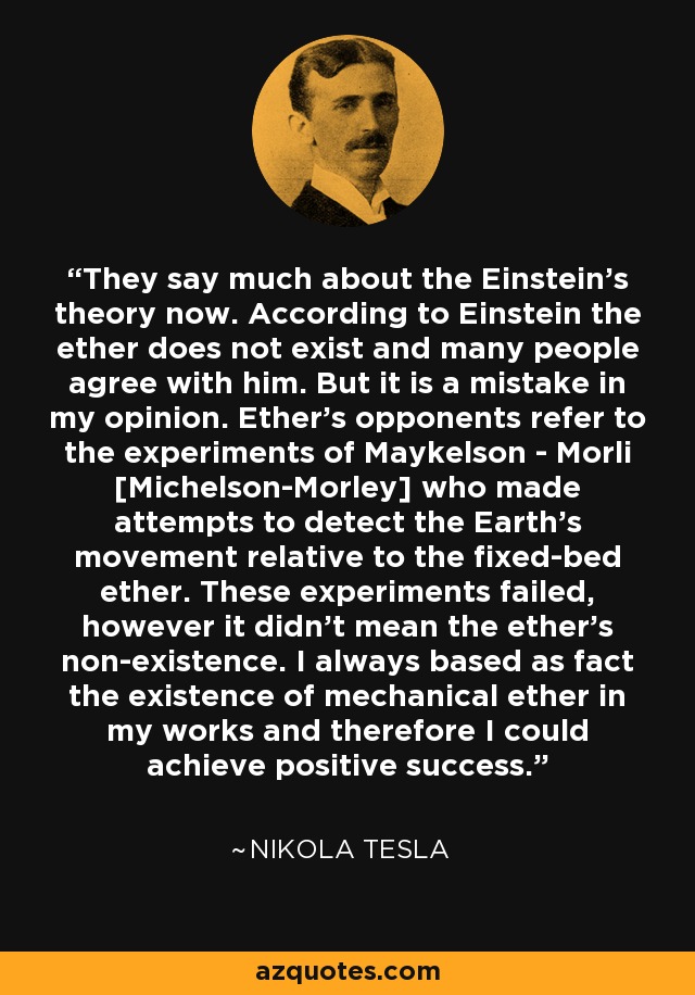 They say much about the Einstein's theory now. According to Einstein the ether does not exist and many people agree with him. But it is a mistake in my opinion. Ether's opponents refer to the experiments of Maykelson - Morli [Michelson-Morley] who made attempts to detect the Earth's movement relative to the fixed-bed ether. These experiments failed, however it didn't mean the ether's non-existence. I always based as fact the existence of mechanical ether in my works and therefore I could achieve positive success. - Nikola Tesla