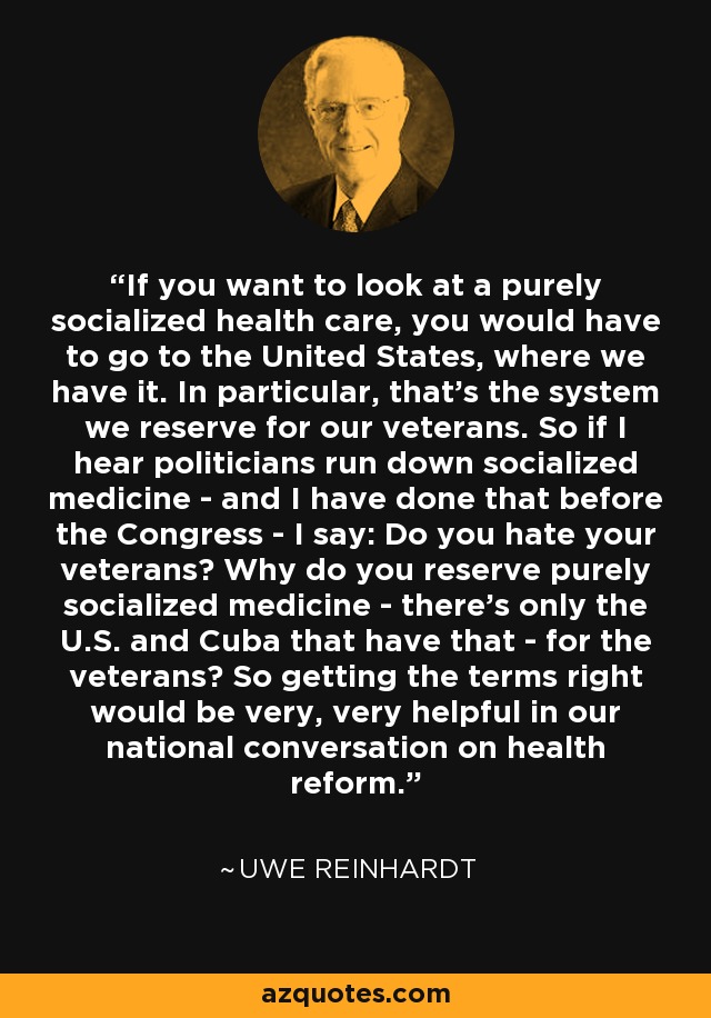 If you want to look at a purely socialized health care, you would have to go to the United States, where we have it. In particular, that's the system we reserve for our veterans. So if I hear politicians run down socialized medicine - and I have done that before the Congress - I say: Do you hate your veterans? Why do you reserve purely socialized medicine - there's only the U.S. and Cuba that have that - for the veterans? So getting the terms right would be very, very helpful in our national conversation on health reform. - Uwe Reinhardt