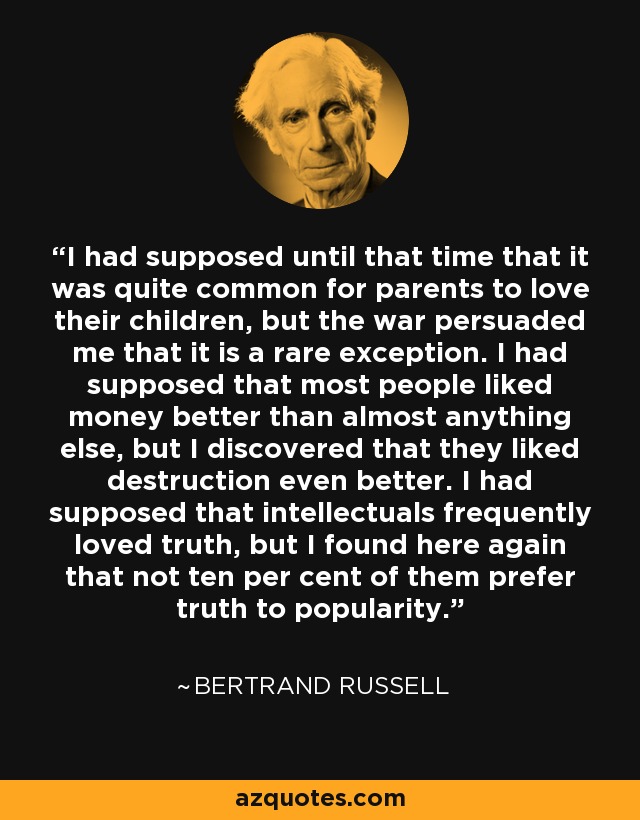 I had supposed until that time that it was quite common for parents to love their children, but the war persuaded me that it is a rare exception. I had supposed that most people liked money better than almost anything else, but I discovered that they liked destruction even better. I had supposed that intellectuals frequently loved truth, but I found here again that not ten per cent of them prefer truth to popularity. - Bertrand Russell