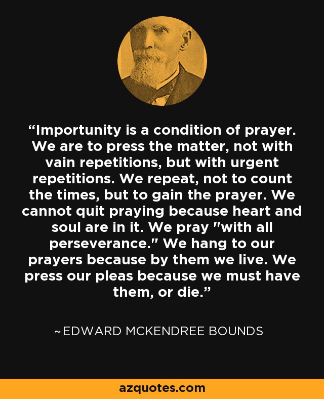 Importunity is a condition of prayer. We are to press the matter, not with vain repetitions, but with urgent repetitions. We repeat, not to count the times, but to gain the prayer. We cannot quit praying because heart and soul are in it. We pray 