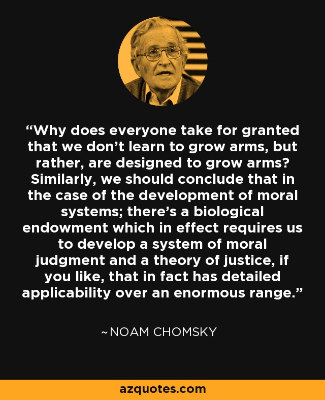 Why does everyone take for granted that we don't learn to grow arms, but rather, are designed to grow arms? Similarly, we should conclude that in the case of the development of moral systems; there's a biological endowment which in effect requires us to develop a system of moral judgment and a theory of justice, if you like, that in fact has detailed applicability over an enormous range. - Noam Chomsky