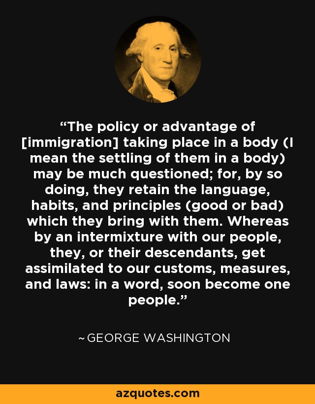 The policy or advantage of [immigration] taking place in a body (I mean the settling of them in a body) may be much questioned; for, by so doing, they retain the language, habits, and principles (good or bad) which they bring with them. Whereas by an intermixture with our people, they, or their descendants, get assimilated to our customs, measures, and laws: in a word, soon become one people. - George Washington
