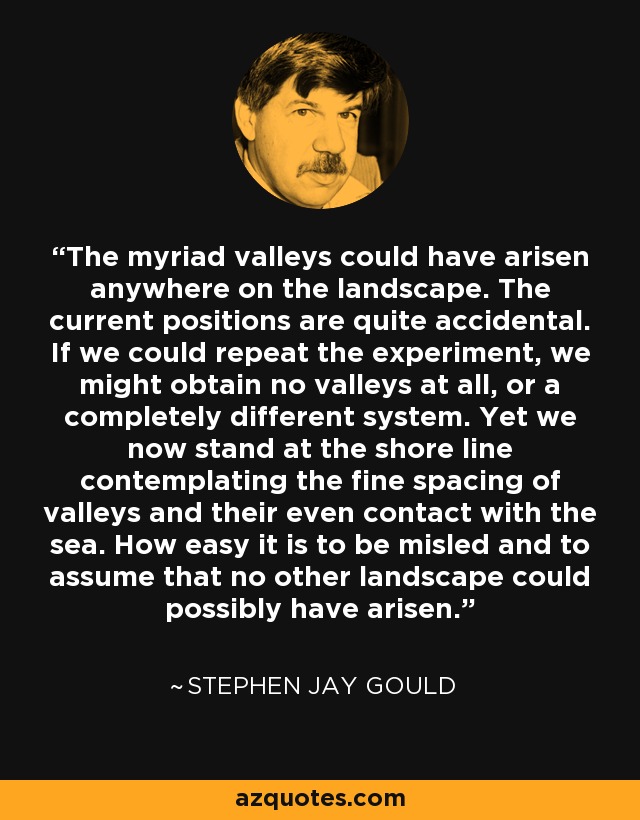 The myriad valleys could have arisen anywhere on the landscape. The current positions are quite accidental. If we could repeat the experiment, we might obtain no valleys at all, or a completely different system. Yet we now stand at the shore line contemplating the fine spacing of valleys and their even contact with the sea. How easy it is to be misled and to assume that no other landscape could possibly have arisen. - Stephen Jay Gould