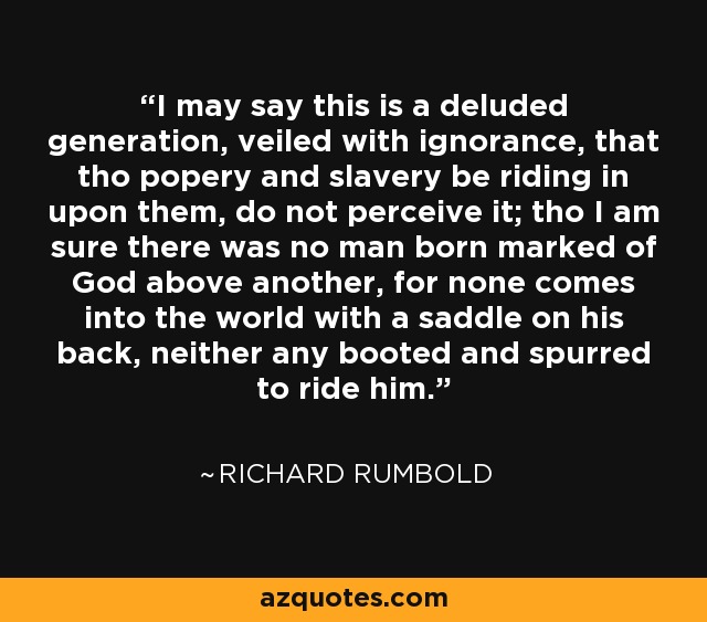 I may say this is a deluded generation, veiled with ignorance, that tho popery and slavery be riding in upon them, do not perceive it; tho I am sure there was no man born marked of God above another, for none comes into the world with a saddle on his back, neither any booted and spurred to ride him. - Richard Rumbold