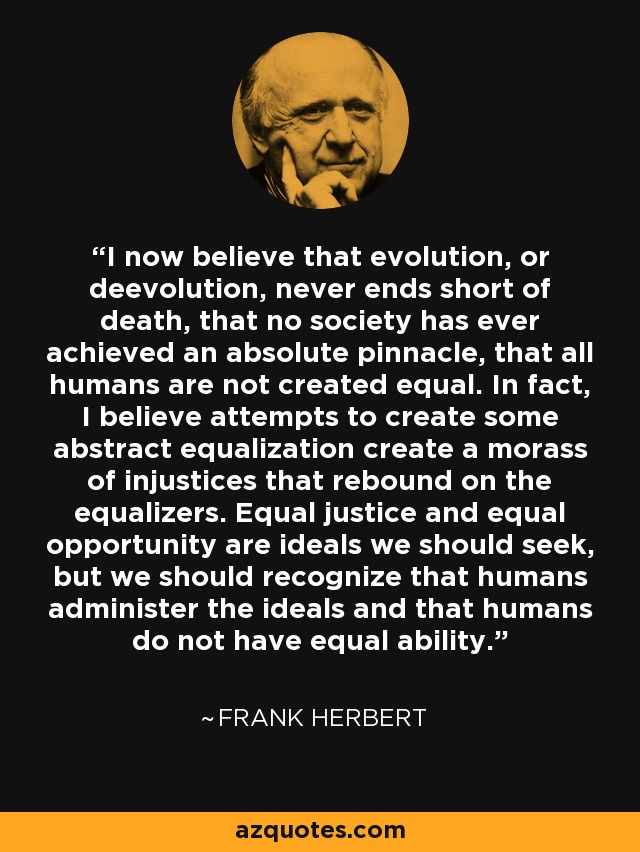 I now believe that evolution, or deevolution, never ends short of death, that no society has ever achieved an absolute pinnacle, that all humans are not created equal. In fact, I believe attempts to create some abstract equalization create a morass of injustices that rebound on the equalizers. Equal justice and equal opportunity are ideals we should seek, but we should recognize that humans administer the ideals and that humans do not have equal ability. - Frank Herbert