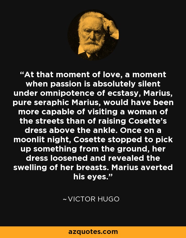 At that moment of love, a moment when passion is absolutely silent under omnipotence of ecstasy, Marius, pure seraphic Marius, would have been more capable of visiting a woman of the streets than of raising Cosette’s dress above the ankle. Once on a moonlit night, Cosette stopped to pick up something from the ground, her dress loosened and revealed the swelling of her breasts. Marius averted his eyes. - Victor Hugo
