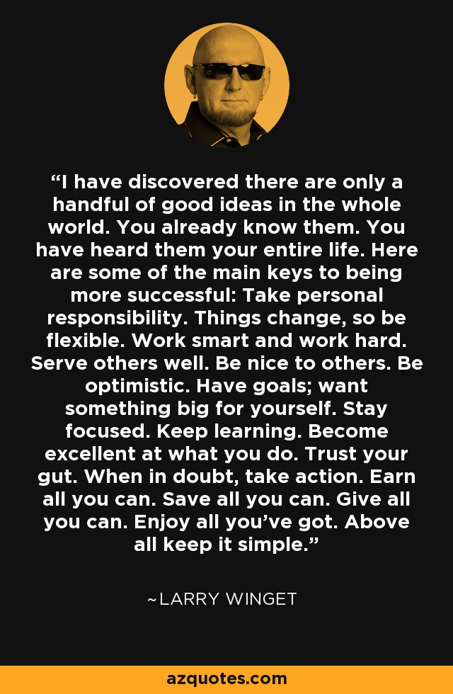 I have discovered there are only a handful of good ideas in the whole world. You already know them. You have heard them your entire life. Here are some of the main keys to being more successful: Take personal responsibility. Things change, so be flexible. Work smart and work hard. Serve others well. Be nice to others. Be optimistic. Have goals; want something big for yourself. Stay focused. Keep learning. Become excellent at what you do. Trust your gut. When in doubt, take action. Earn all you can. Save all you can. Give all you can. Enjoy all you've got. Above all keep it simple. - Larry Winget