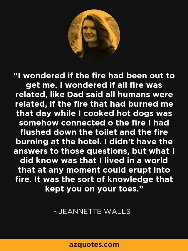 I wondered if the fire had been out to get me. I wondered if all fire was related, like Dad said all humans were related, if the fire that had burned me that day while I cooked hot dogs was somehow connected o the fire I had flushed down the toilet and the fire burning at the hotel. I didn't have the answers to those questions, but what I did know was that I lived in a world that at any moment could erupt into fire. It was the sort of knowledge that kept you on your toes. - Jeannette Walls