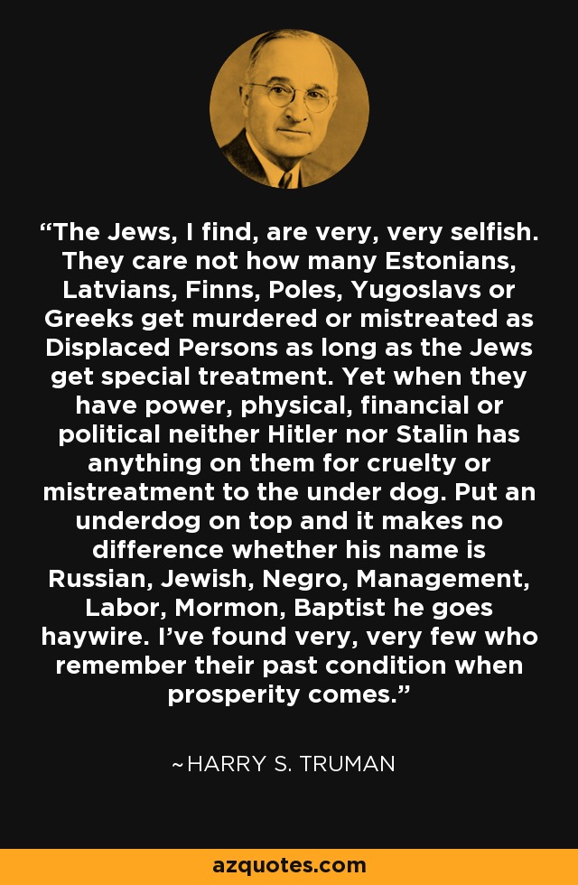 The Jews, I find, are very, very selfish. They care not how many Estonians, Latvians, Finns, Poles, Yugoslavs or Greeks get murdered or mistreated as Displaced Persons as long as the Jews get special treatment. Yet when they have power, physical, financial or political neither Hitler nor Stalin has anything on them for cruelty or mistreatment to the under dog. Put an underdog on top and it makes no difference whether his name is Russian, Jewish, Negro, Management, Labor, Mormon, Baptist he goes haywire. I've found very, very few who remember their past condition when prosperity comes. - Harry S. Truman