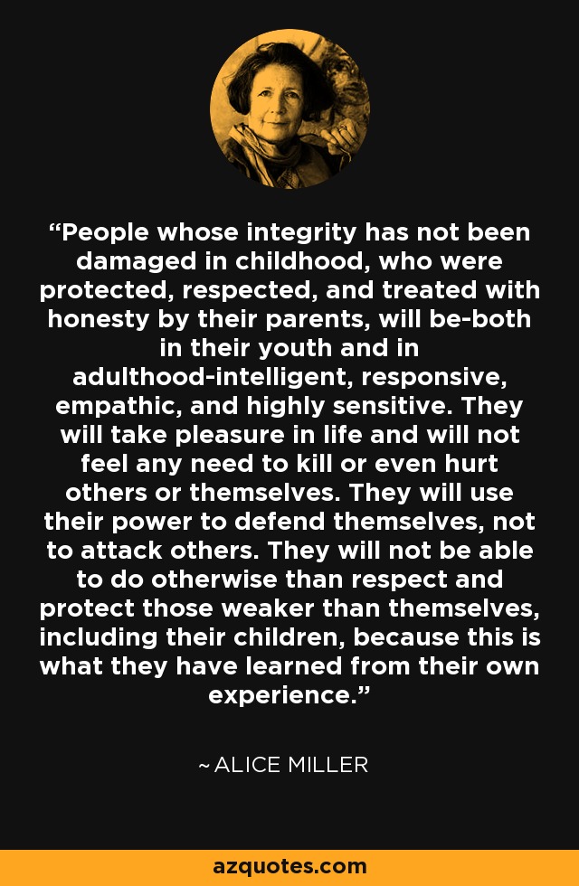 People whose integrity has not been damaged in childhood, who were protected, respected, and treated with honesty by their parents, will be-both in their youth and in adulthood-intelligent, responsive, empathic, and highly sensitive. They will take pleasure in life and will not feel any need to kill or even hurt others or themselves. They will use their power to defend themselves, not to attack others. They will not be able to do otherwise than respect and protect those weaker than themselves, including their children, because this is what they have learned from their own experience. - Alice Miller
