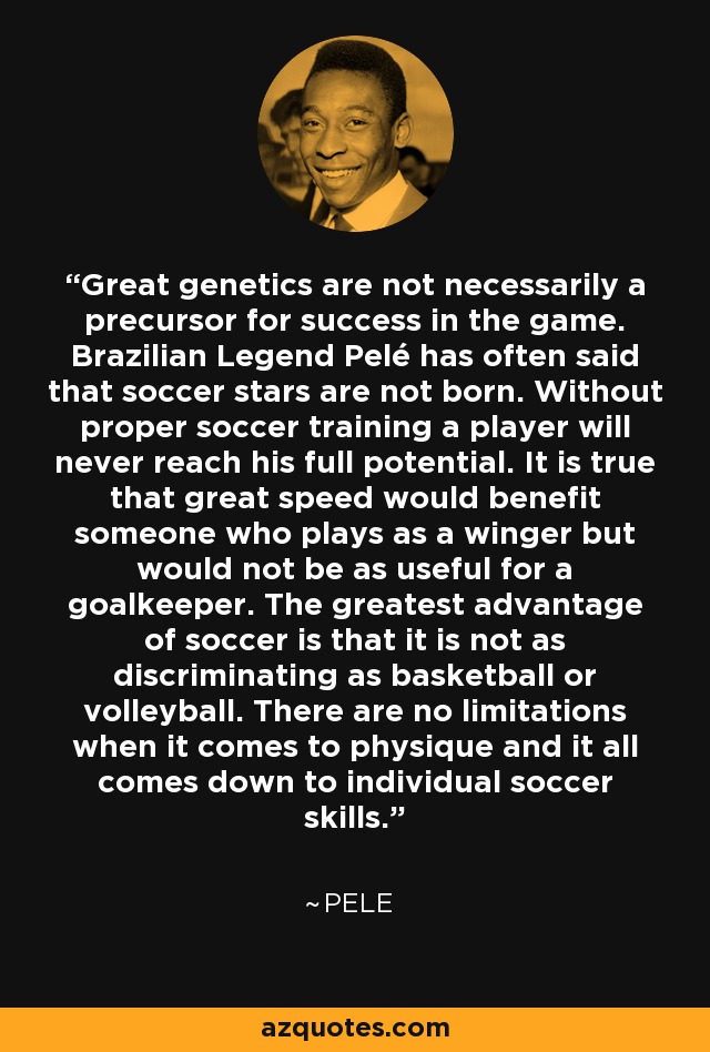 Great genetics are not necessarily a precursor for success in the game. Brazilian Legend Pelé has often said that soccer stars are not born. Without proper soccer training a player will never reach his full potential. It is true that great speed would benefit someone who plays as a winger but would not be as useful for a goalkeeper. The greatest advantage of soccer is that it is not as discriminating as basketball or volleyball. There are no limitations when it comes to physique and it all comes down to individual soccer skills. - Pele