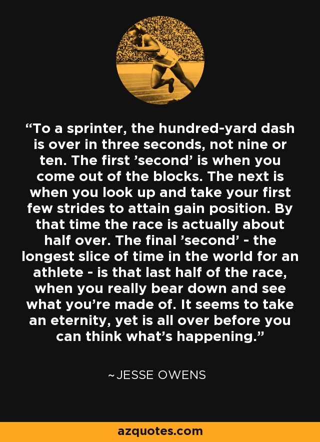 To a sprinter, the hundred-yard dash is over in three seconds, not nine or ten. The first 'second' is when you come out of the blocks. The next is when you look up and take your first few strides to attain gain position. By that time the race is actually about half over. The final 'second' - the longest slice of time in the world for an athlete - is that last half of the race, when you really bear down and see what you're made of. It seems to take an eternity, yet is all over before you can think what's happening. - Jesse Owens