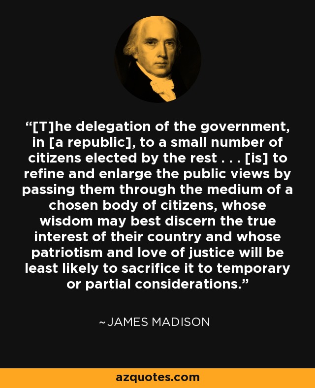 [T]he delegation of the government, in [a republic], to a small number of citizens elected by the rest . . . [is] to refine and enlarge the public views by passing them through the medium of a chosen body of citizens, whose wisdom may best discern the true interest of their country and whose patriotism and love of justice will be least likely to sacrifice it to temporary or partial considerations. - James Madison