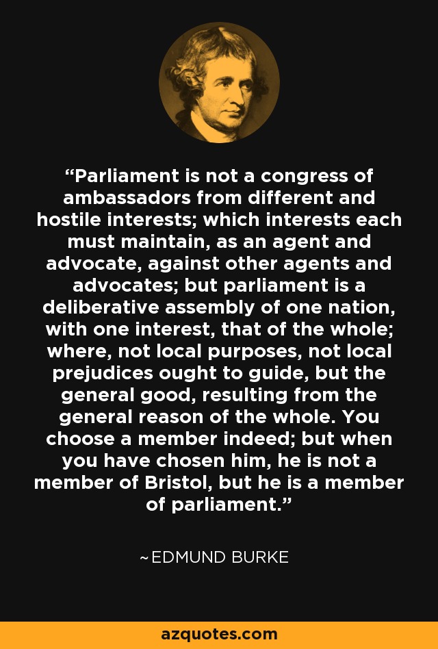 Parliament is not a congress of ambassadors from different and hostile interests; which interests each must maintain, as an agent and advocate, against other agents and advocates; but parliament is a deliberative assembly of one nation, with one interest, that of the whole; where, not local purposes, not local prejudices ought to guide, but the general good, resulting from the general reason of the whole. You choose a member indeed; but when you have chosen him, he is not a member of Bristol, but he is a member of parliament. - Edmund Burke