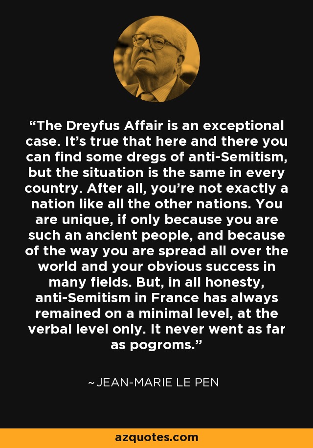 The Dreyfus Affair is an exceptional case. It's true that here and there you can find some dregs of anti-Semitism, but the situation is the same in every country. After all, you're not exactly a nation like all the other nations. You are unique, if only because you are such an ancient people, and because of the way you are spread all over the world and your obvious success in many fields. But, in all honesty, anti-Semitism in France has always remained on a minimal level, at the verbal level only. It never went as far as pogroms. - Jean-Marie Le Pen