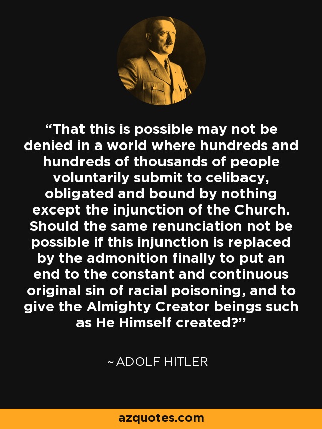 That this is possible may not be denied in a world where hundreds and hundreds of thousands of people voluntarily submit to celibacy, obligated and bound by nothing except the injunction of the Church. Should the same renunciation not be possible if this injunction is replaced by the admonition finally to put an end to the constant and continuous original sin of racial poisoning, and to give the Almighty Creator beings such as He Himself created? - Adolf Hitler