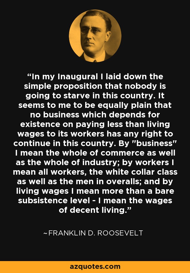 In my Inaugural I laid down the simple proposition that nobody is going to starve in this country. It seems to me to be equally plain that no business which depends for existence on paying less than living wages to its workers has any right to continue in this country. By 
