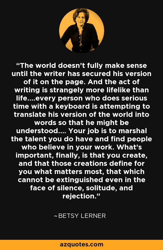 The world doesn’t fully make sense until the writer has secured his version of it on the page. And the act of writing is strangely more lifelike than life….every person who does serious time with a keyboard is attempting to translate his version of the world into words so that he might be understood…. Your job is to marshal the talent you do have and find people who believe in your work. What’s important, finally, is that you create, and that those creations define for you what matters most, that which cannot be extinguished even in the face of silence, solitude, and rejection. - Betsy Lerner