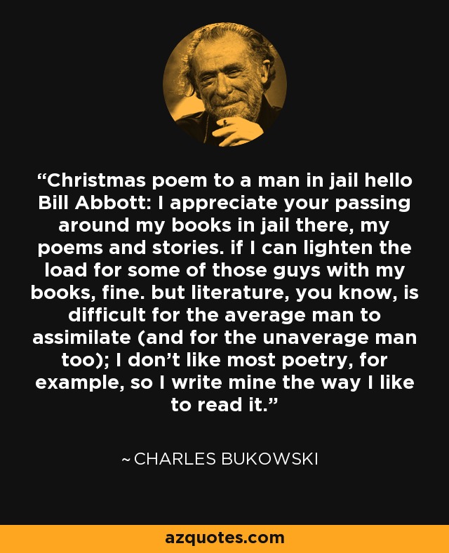 Christmas poem to a man in jail hello Bill Abbott: I appreciate your passing around my books in jail there, my poems and stories. if I can lighten the load for some of those guys with my books, fine. but literature, you know, is difficult for the average man to assimilate (and for the unaverage man too); I don't like most poetry, for example, so I write mine the way I like to read it. - Charles Bukowski