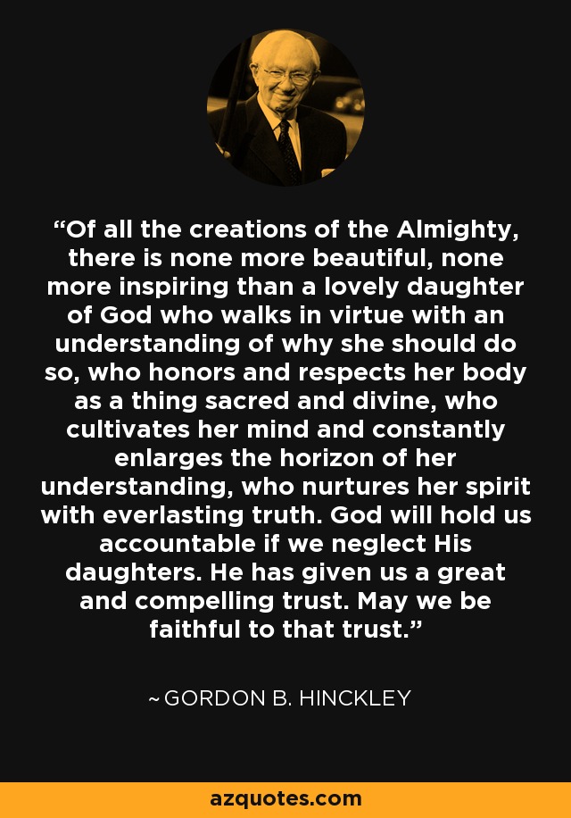 Of all the creations of the Almighty, there is none more beautiful, none more inspiring than a lovely daughter of God who walks in virtue with an understanding of why she should do so, who honors and respects her body as a thing sacred and divine, who cultivates her mind and constantly enlarges the horizon of her understanding, who nurtures her spirit with everlasting truth. God will hold us accountable if we neglect His daughters. He has given us a great and compelling trust. May we be faithful to that trust. - Gordon B. Hinckley