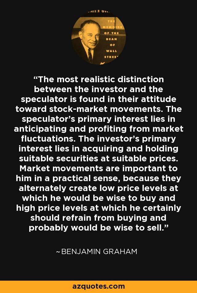 The most realistic distinction between the investor and the speculator is found in their attitude toward stock-market movements. The speculator's primary interest lies in anticipating and profiting from market fluctuations. The investor's primary interest lies in acquiring and holding suitable securities at suitable prices. Market movements are important to him in a practical sense, because they alternately create low price levels at which he would be wise to buy and high price levels at which he certainly should refrain from buying and probably would be wise to sell. - Benjamin Graham