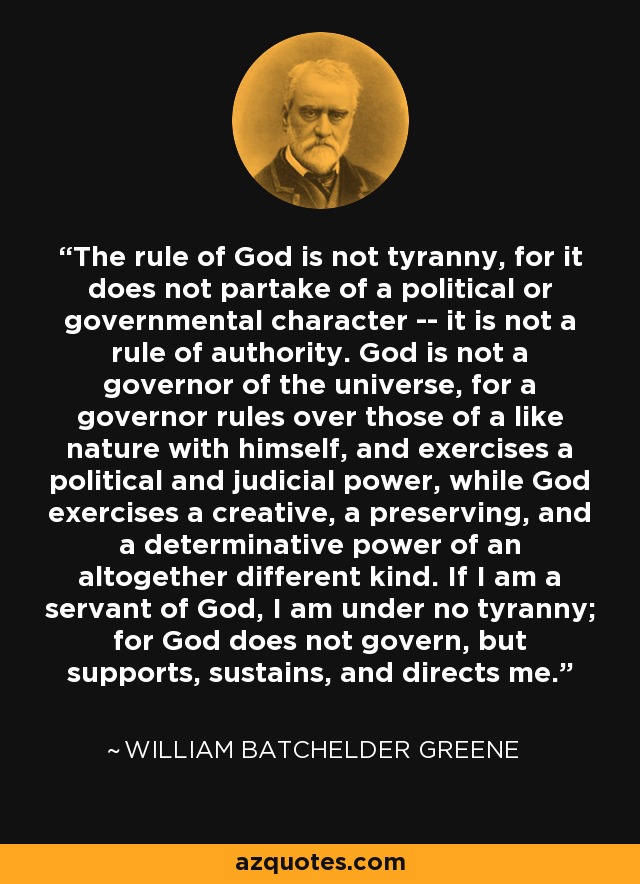 The rule of God is not tyranny, for it does not partake of a political or governmental character -- it is not a rule of authority. God is not a governor of the universe, for a governor rules over those of a like nature with himself, and exercises a political and judicial power, while God exercises a creative, a preserving, and a determinative power of an altogether different kind. If I am a servant of God, I am under no tyranny; for God does not govern, but supports, sustains, and directs me. - William Batchelder Greene