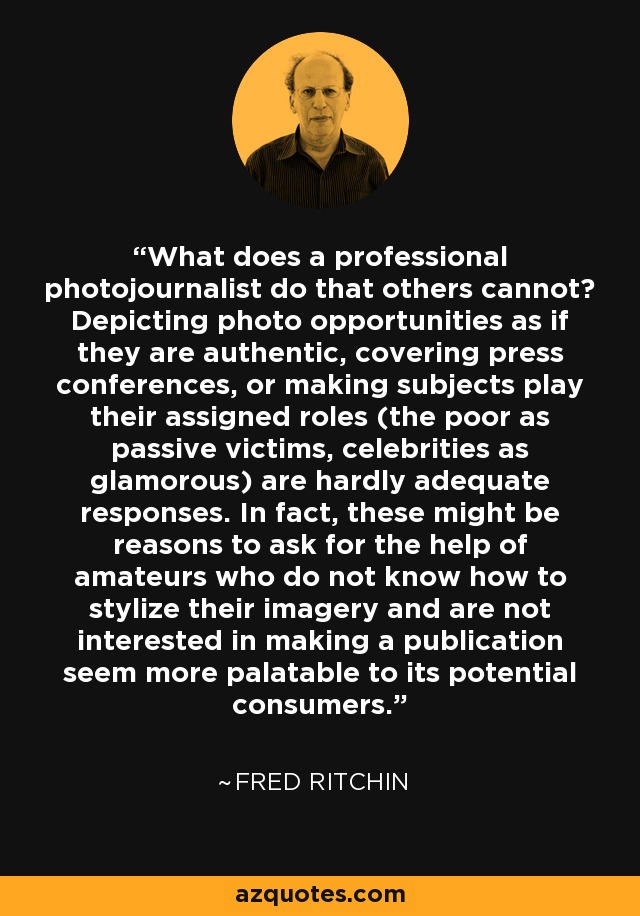 What does a professional photojournalist do that others cannot? Depicting photo opportunities as if they are authentic, covering press conferences, or making subjects play their assigned roles (the poor as passive victims, celebrities as glamorous) are hardly adequate responses. In fact, these might be reasons to ask for the help of amateurs who do not know how to stylize their imagery and are not interested in making a publication seem more palatable to its potential consumers. - Fred Ritchin