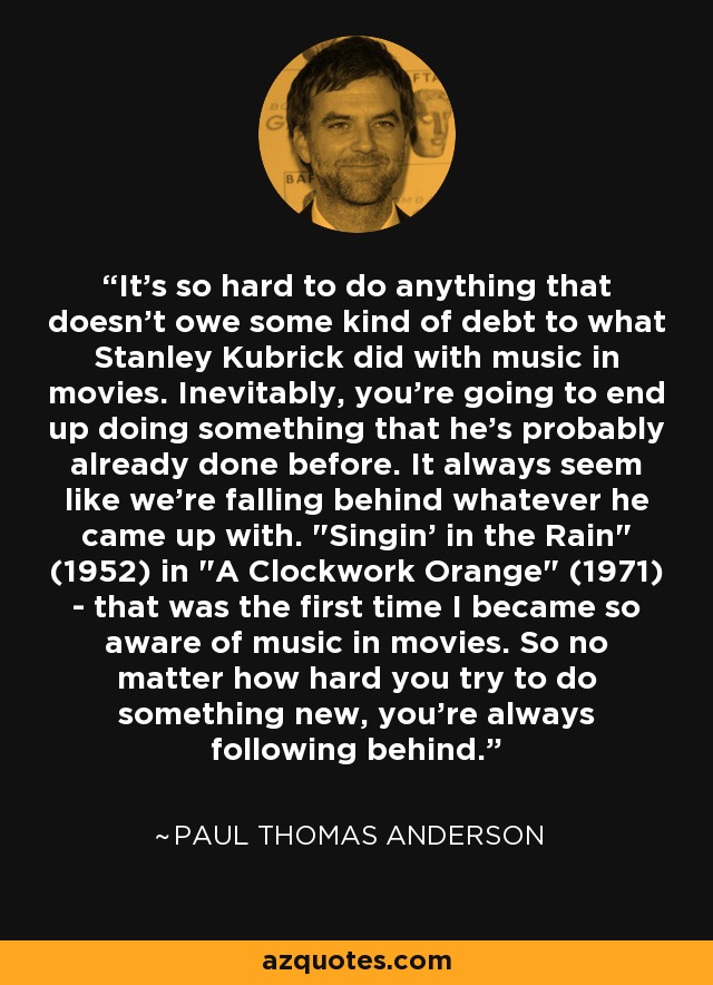 It's so hard to do anything that doesn't owe some kind of debt to what Stanley Kubrick did with music in movies. Inevitably, you're going to end up doing something that he's probably already done before. It always seem like we're falling behind whatever he came up with. 
