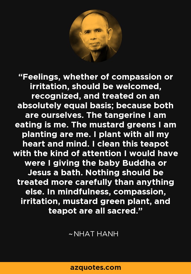 Feelings, whether of compassion or irritation, should be welcomed, recognized, and treated on an absolutely equal basis; because both are ourselves. The tangerine I am eating is me. The mustard greens I am planting are me. I plant with all my heart and mind. I clean this teapot with the kind of attention I would have were I giving the baby Buddha or Jesus a bath. Nothing should be treated more carefully than anything else. In mindfulness, compassion, irritation, mustard green plant, and teapot are all sacred. - Nhat Hanh