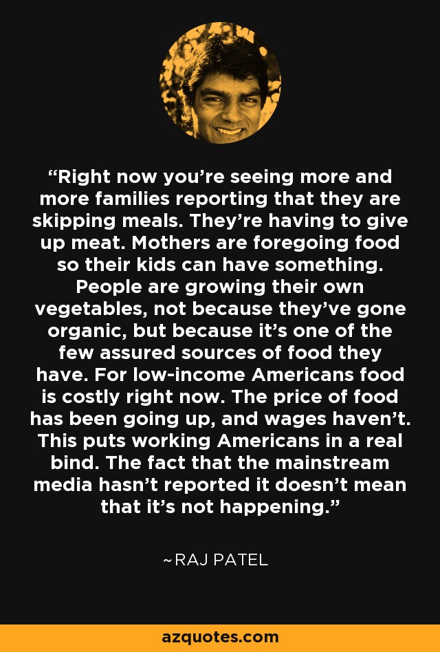 Right now you're seeing more and more families reporting that they are skipping meals. They're having to give up meat. Mothers are foregoing food so their kids can have something. People are growing their own vegetables, not because they've gone organic, but because it's one of the few assured sources of food they have. For low-income Americans food is costly right now. The price of food has been going up, and wages haven't. This puts working Americans in a real bind. The fact that the mainstream media hasn't reported it doesn't mean that it's not happening. - Raj Patel