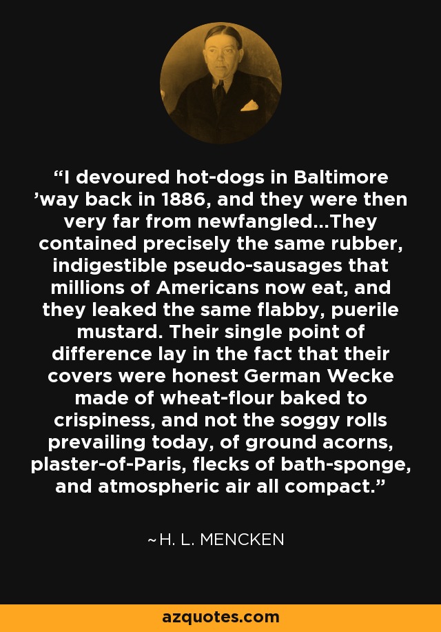 I devoured hot-dogs in Baltimore 'way back in 1886, and they were then very far from newfangled...They contained precisely the same rubber, indigestible pseudo-sausages that millions of Americans now eat, and they leaked the same flabby, puerile mustard. Their single point of difference lay in the fact that their covers were honest German Wecke made of wheat-flour baked to crispiness, and not the soggy rolls prevailing today, of ground acorns, plaster-of-Paris, flecks of bath-sponge, and atmospheric air all compact. - H. L. Mencken