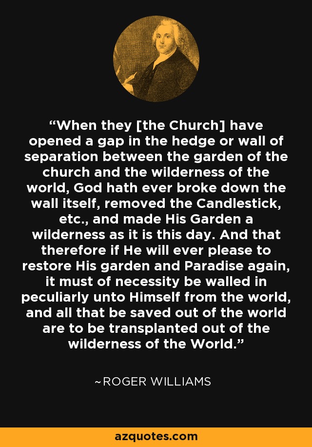 When they [the Church] have opened a gap in the hedge or wall of separation between the garden of the church and the wilderness of the world, God hath ever broke down the wall itself, removed the Candlestick, etc., and made His Garden a wilderness as it is this day. And that therefore if He will ever please to restore His garden and Paradise again, it must of necessity be walled in peculiarly unto Himself from the world, and all that be saved out of the world are to be transplanted out of the wilderness of the World. - Roger Williams