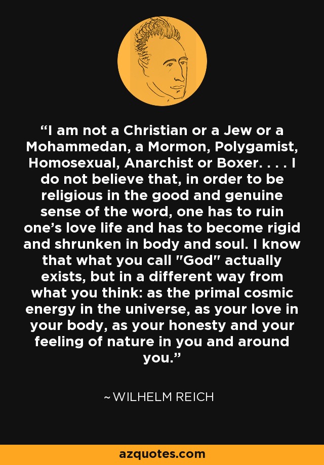 I am not a Christian or a Jew or a Mohammedan, a Mormon, Polygamist, Homosexual, Anarchist or Boxer. . . . I do not believe that, in order to be religious in the good and genuine sense of the word, one has to ruin one's love life and has to become rigid and shrunken in body and soul. I know that what you call 