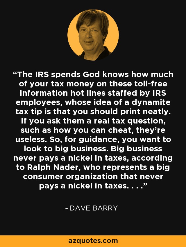 The IRS spends God knows how much of your tax money on these toll-free information hot lines staffed by IRS employees, whose idea of a dynamite tax tip is that you should print neatly. If you ask them a real tax question, such as how you can cheat, they're useless. So, for guidance, you want to look to big business. Big business never pays a nickel in taxes, according to Ralph Nader, who represents a big consumer organization that never pays a nickel in taxes. . . . - Dave Barry