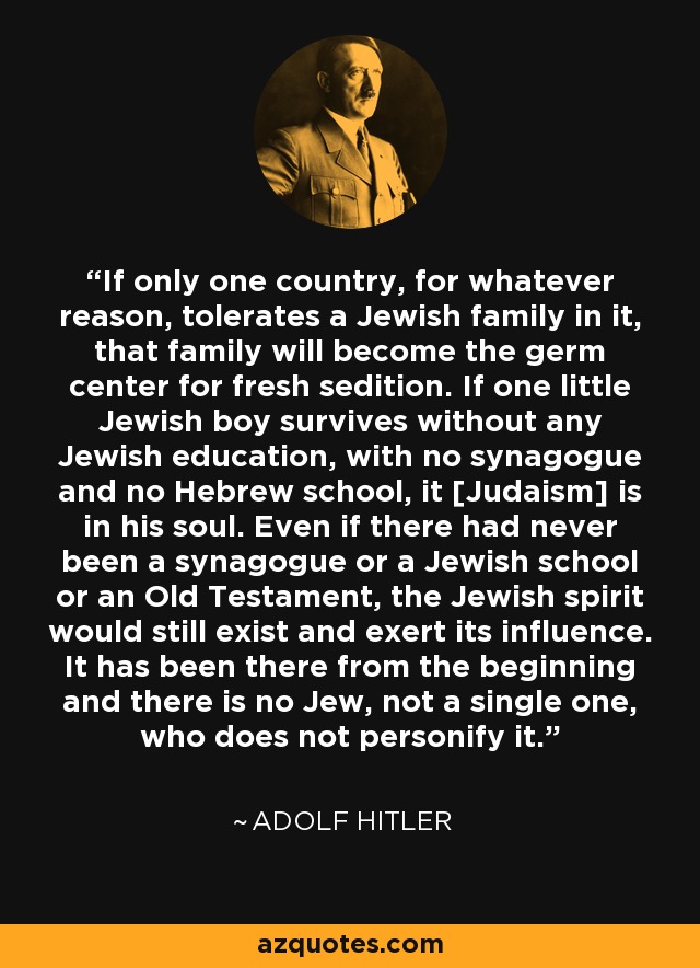 If only one country, for whatever reason, tolerates a Jewish family in it, that family will become the germ center for fresh sedition. If one little Jewish boy survives without any Jewish education, with no synagogue and no Hebrew school, it [Judaism] is in his soul. Even if there had never been a synagogue or a Jewish school or an Old Testament, the Jewish spirit would still exist and exert its influence. It has been there from the beginning and there is no Jew, not a single one, who does not personify it. - Adolf Hitler