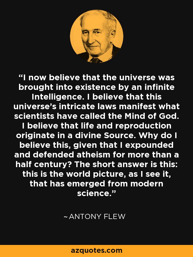 I now believe that the universe was brought into existence by an infinite Intelligence. I believe that this universe's intricate laws manifest what scientists have called the Mind of God. I believe that life and reproduction originate in a divine Source. Why do I believe this, given that I expounded and defended atheism for more than a half century? The short answer is this: this is the world picture, as I see it, that has emerged from modern science. - Antony Flew