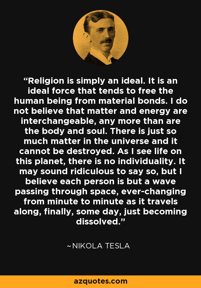 Religion is simply an ideal. It is an ideal force that tends to free the human being from material bonds. I do not believe that matter and energy are interchangeable, any more than are the body and soul. There is just so much matter in the universe and it cannot be destroyed. As I see life on this planet, there is no individuality. It may sound ridiculous to say so, but I believe each person is but a wave passing through space, ever-changing from minute to minute as it travels along, finally, some day, just becoming dissolved. - Nikola Tesla